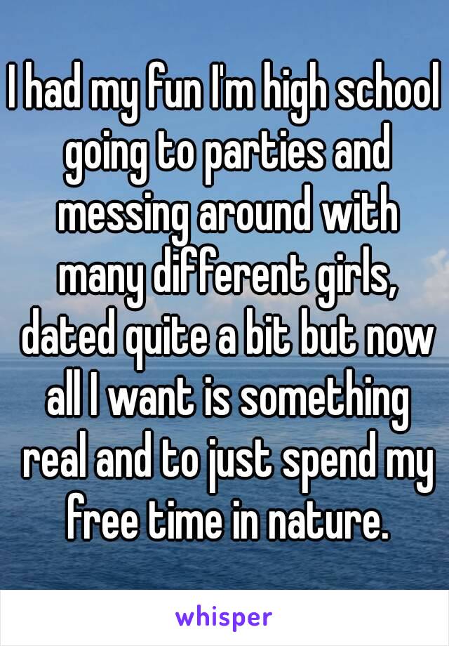 I had my fun I'm high school going to parties and messing around with many different girls, dated quite a bit but now all I want is something real and to just spend my free time in nature.