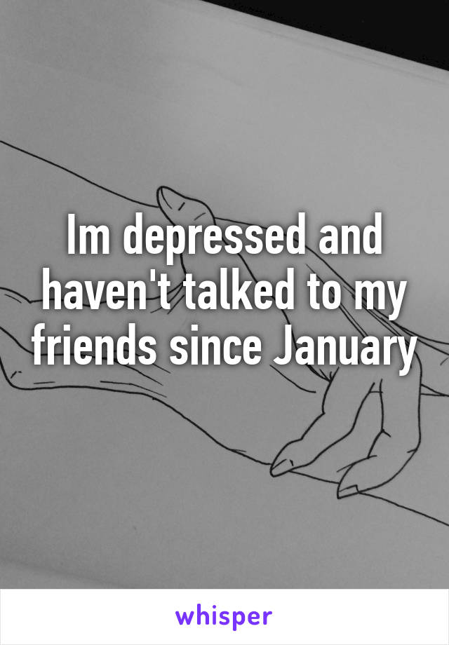 Im depressed and haven't talked to my friends since January 