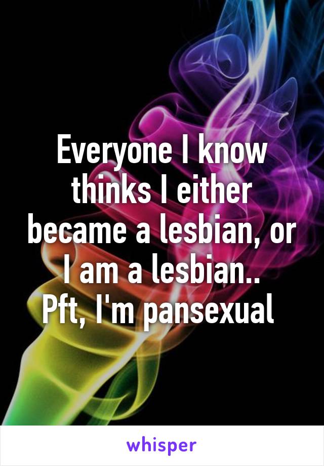 Everyone I know thinks I either became a lesbian, or I am a lesbian..
Pft, I'm pansexual 