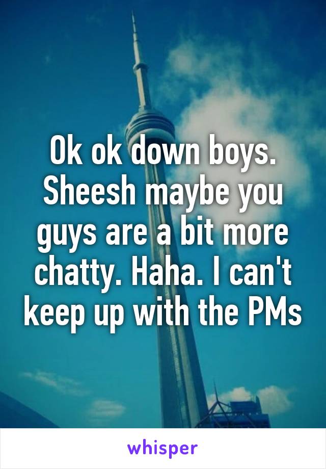 Ok ok down boys. Sheesh maybe you guys are a bit more chatty. Haha. I can't keep up with the PMs