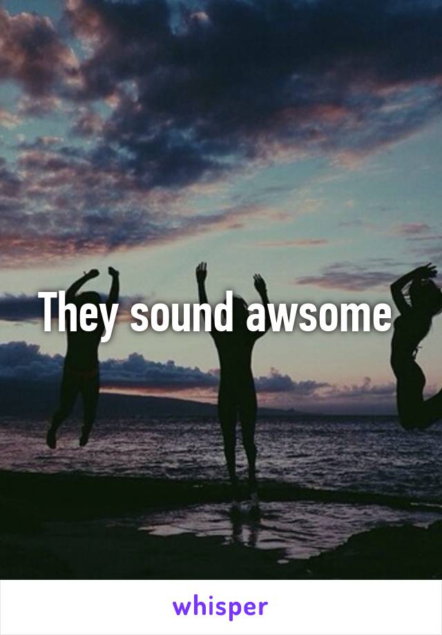 They sound awsome 