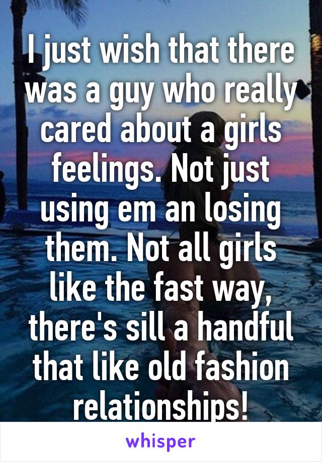 I just wish that there was a guy who really cared about a girls feelings. Not just using em an losing them. Not all girls like the fast way, there's sill a handful that like old fashion relationships!