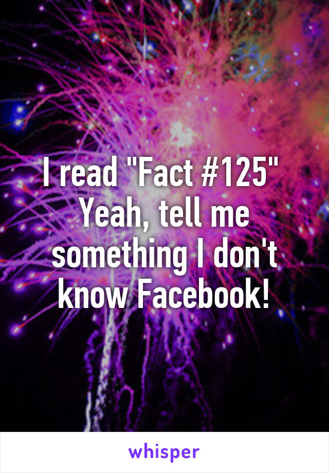 I read "Fact #125" 
Yeah, tell me something I don't know Facebook!