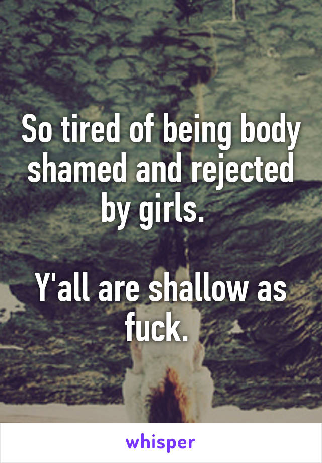 So tired of being body shamed and rejected by girls.  

Y'all are shallow as fuck. 