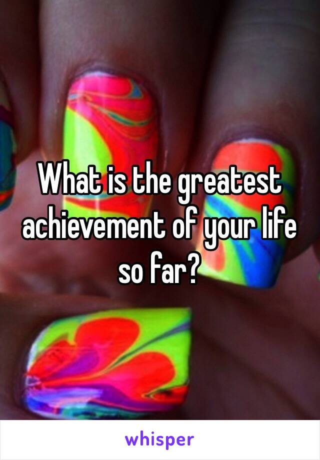 What is the greatest achievement of your life so far?