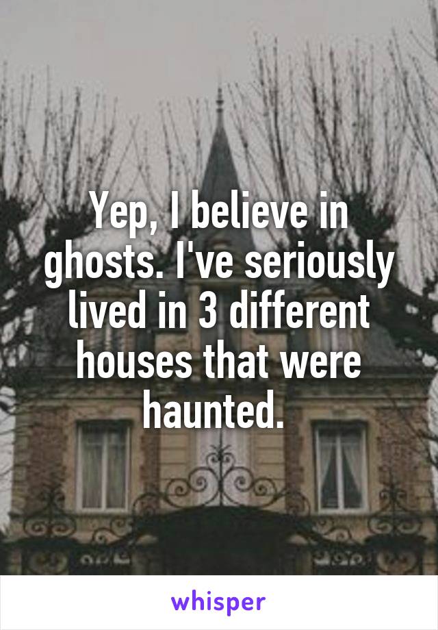 Yep, I believe in ghosts. I've seriously lived in 3 different houses that were haunted. 