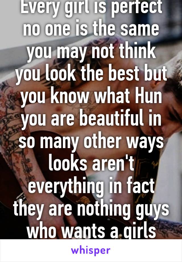 Every girl is perfect no one is the same you may not think you look the best but you know what Hun you are beautiful in so many other ways looks aren't everything in fact they are nothing guys who wants a girls looks just want to fuc