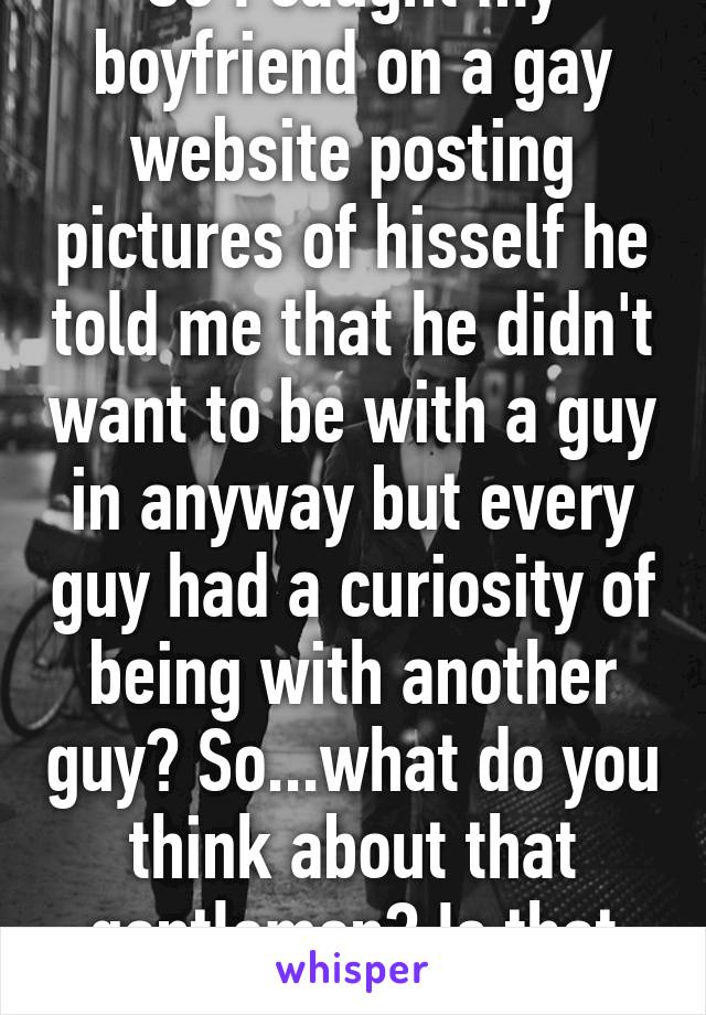 So I caught my boyfriend on a gay website posting pictures of hisself he told me that he didn't want to be with a guy in anyway but every guy had a curiosity of being with another guy? So...what do you think about that gentlemen? Is that true?