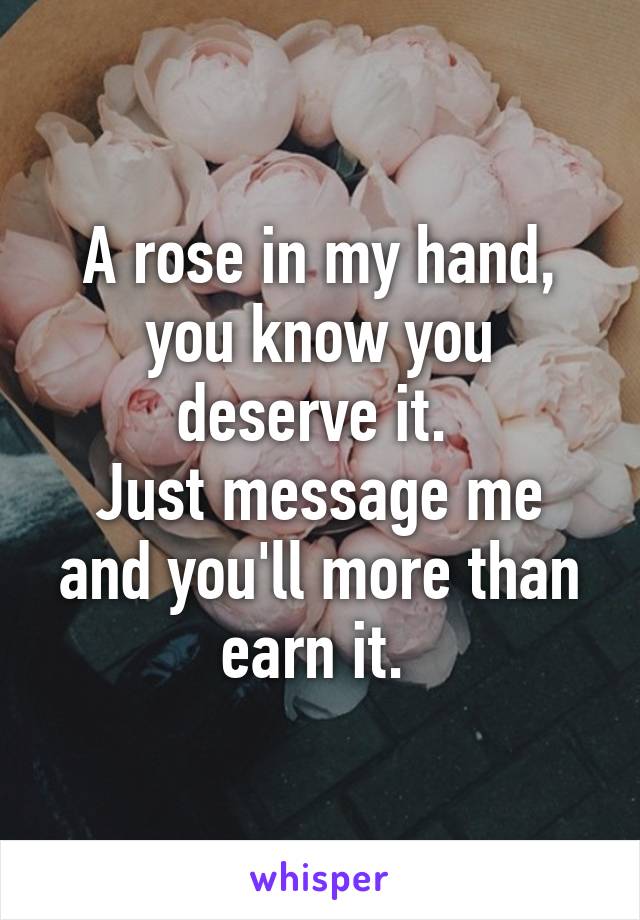 A rose in my hand, you know you deserve it. 
Just message me and you'll more than earn it. 