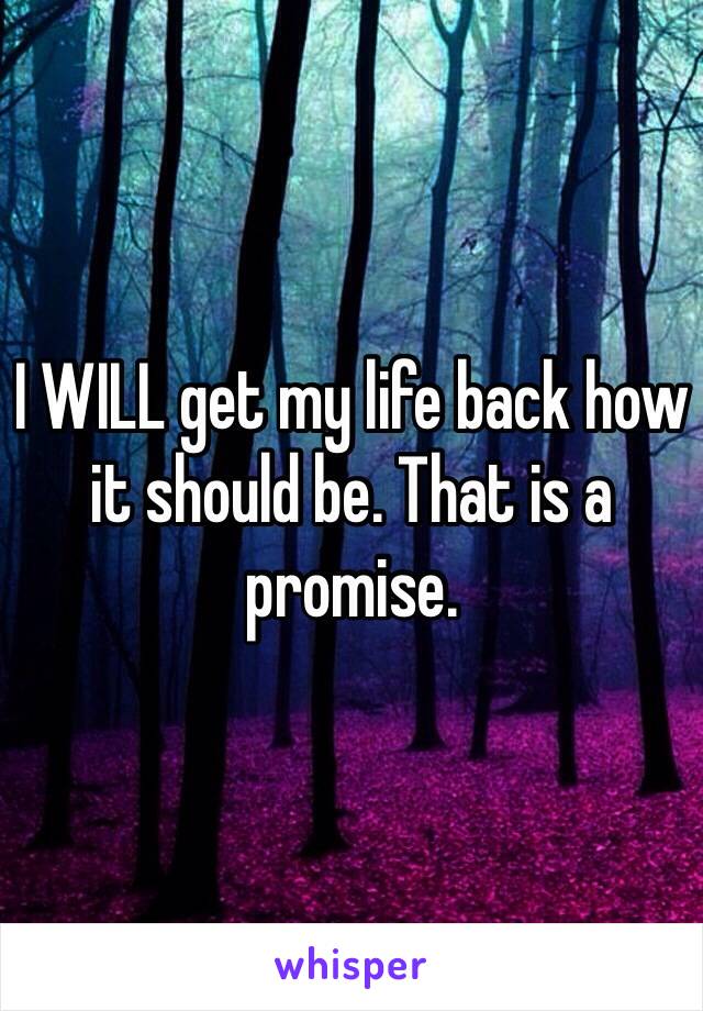 I WILL get my life back how it should be. That is a promise. 