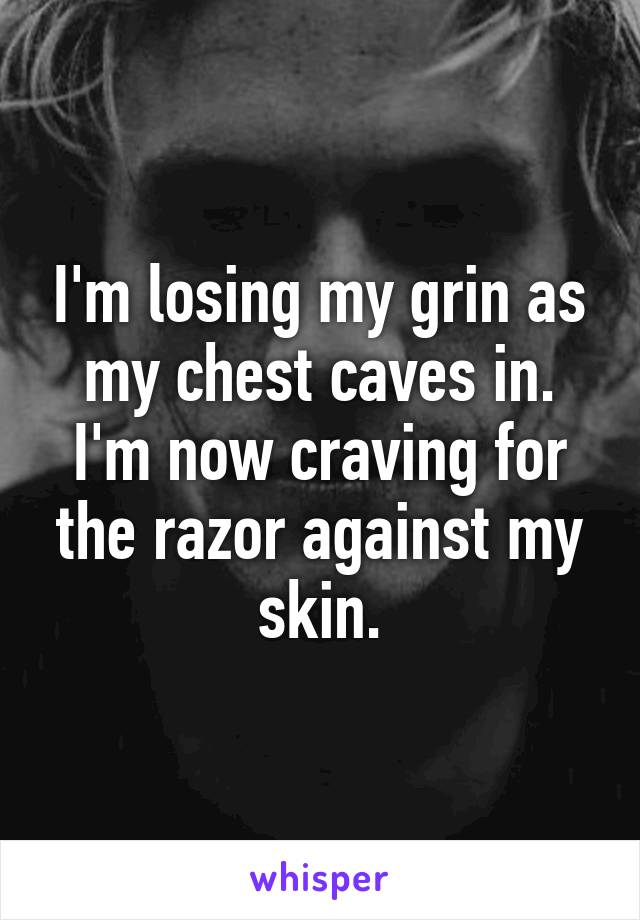 I'm losing my grin as my chest caves in. I'm now craving for the razor against my skin.