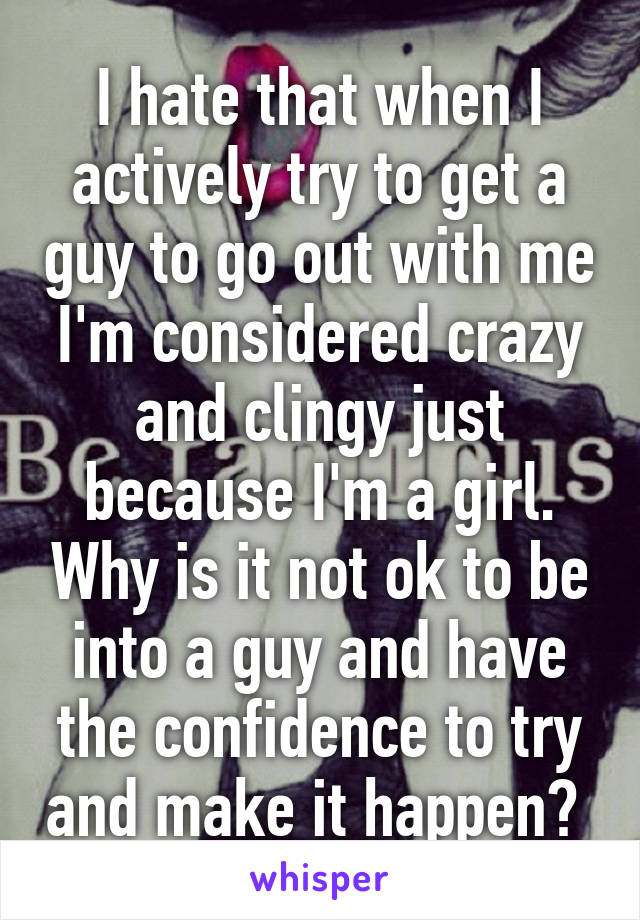 I hate that when I actively try to get a guy to go out with me I'm considered crazy and clingy just because I'm a girl. Why is it not ok to be into a guy and have the confidence to try and make it happen? 