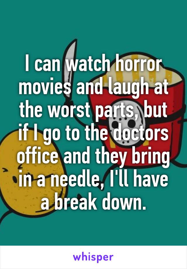 I can watch horror movies and laugh at the worst parts, but if I go to the doctors office and they bring in a needle, I'll have a break down.