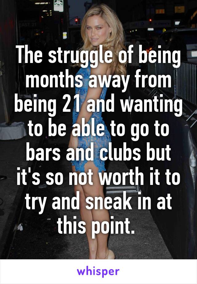 The struggle of being months away from being 21 and wanting to be able to go to bars and clubs but it's so not worth it to try and sneak in at this point. 