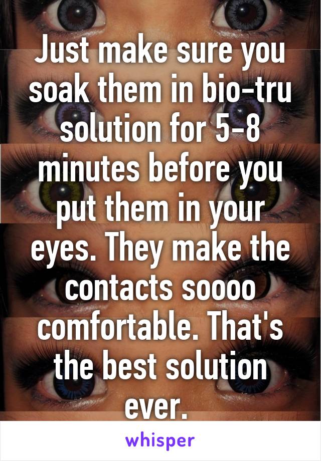 Just make sure you soak them in bio-tru solution for 5-8 minutes before you put them in your eyes. They make the contacts soooo comfortable. That's the best solution ever. 