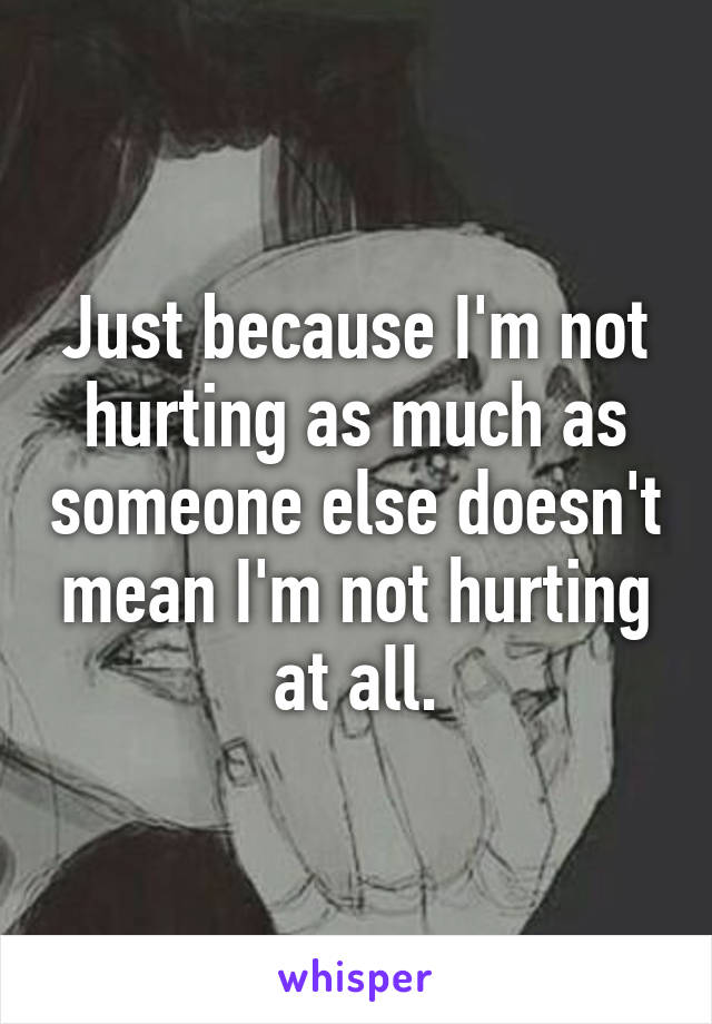 Just because I'm not hurting as much as someone else doesn't mean I'm not hurting at all.