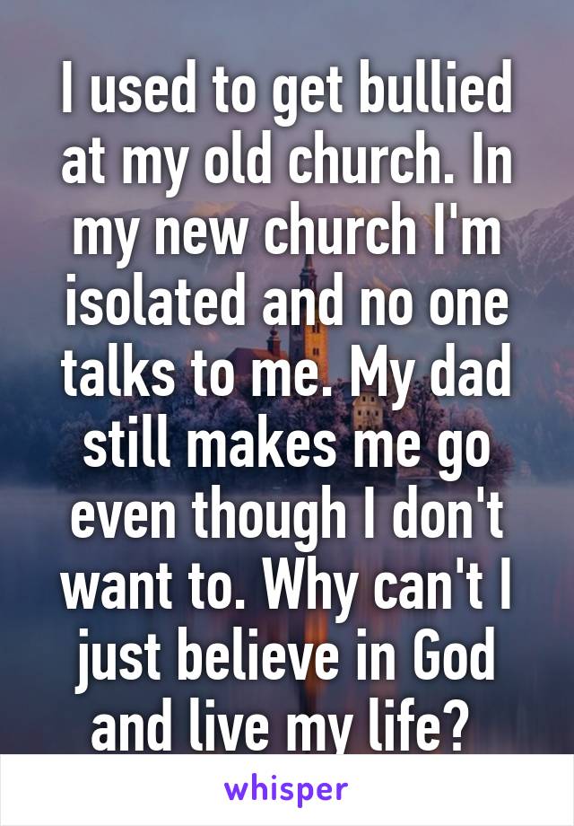 I used to get bullied at my old church. In my new church I'm isolated and no one talks to me. My dad still makes me go even though I don't want to. Why can't I just believe in God and live my life? 