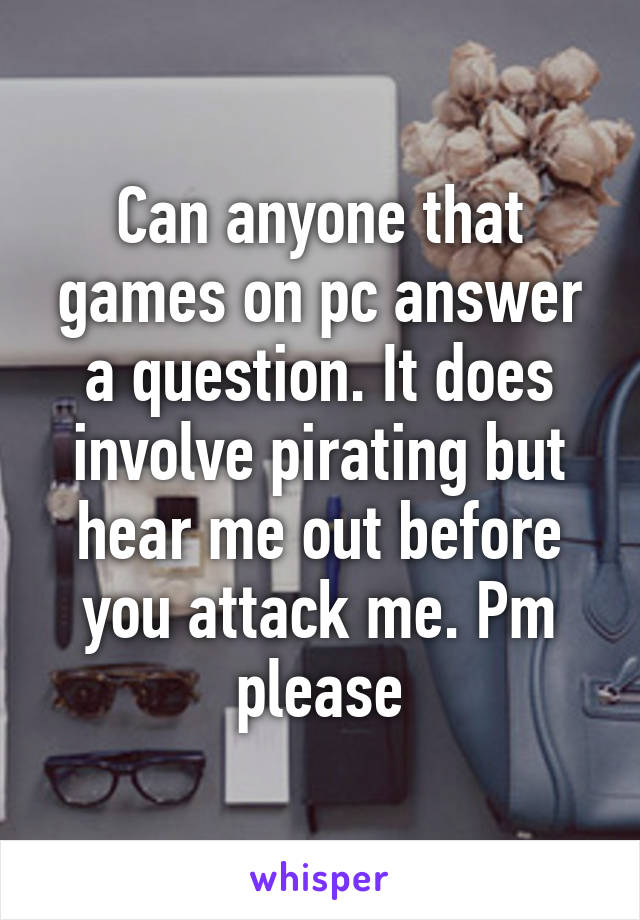 Can anyone that games on pc answer a question. It does involve pirating but hear me out before you attack me. Pm please