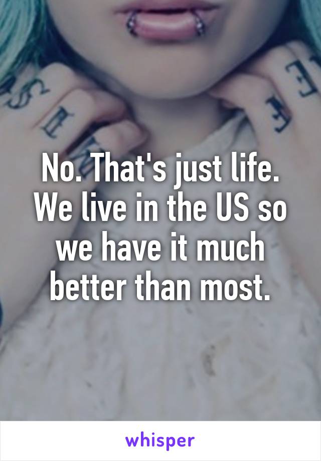 No. That's just life. We live in the US so we have it much better than most.