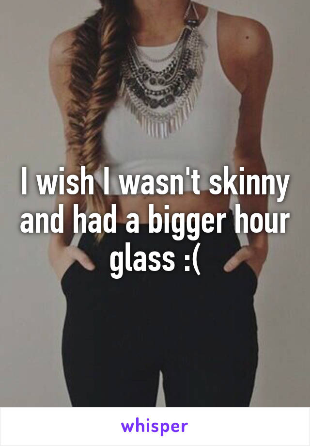 I wish I wasn't skinny and had a bigger hour glass :(