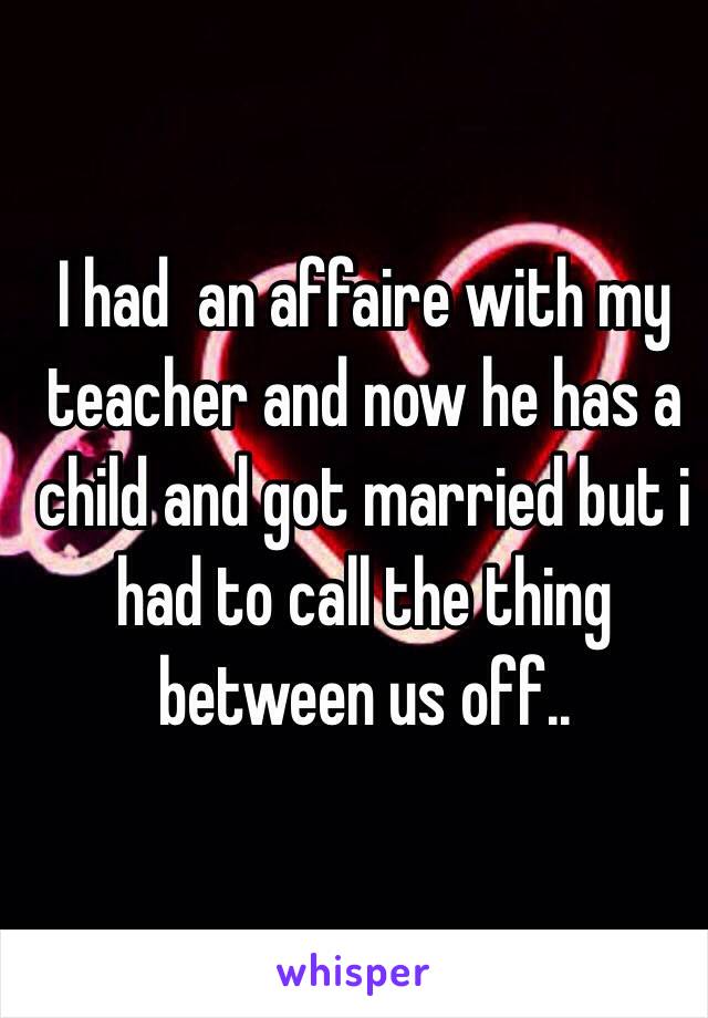 I had  an affaire with my teacher and now he has a child and got married but i had to call the thing between us off..