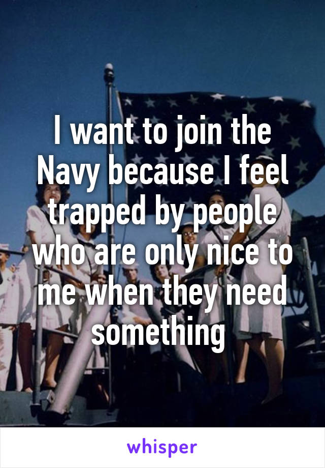 I want to join the Navy because I feel trapped by people who are only nice to me when they need something 