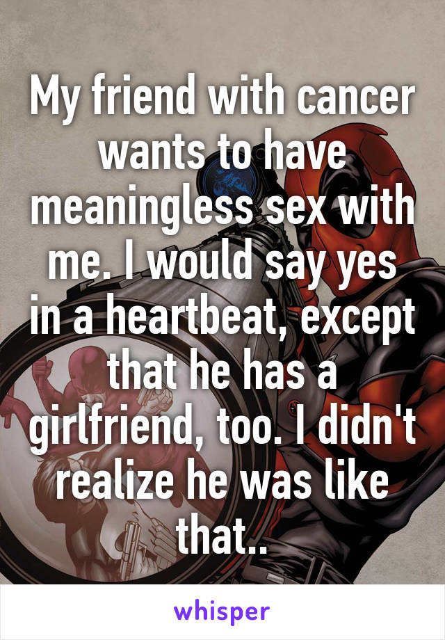 My friend with cancer wants to have meaningless sex with me. I would say yes in a heartbeat, except that he has a girlfriend, too. I didn't realize he was like that..