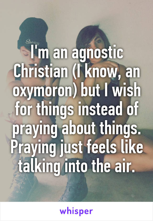 I'm an agnostic Christian (I know, an oxymoron) but I wish for things instead of praying about things. Praying just feels like talking into the air.