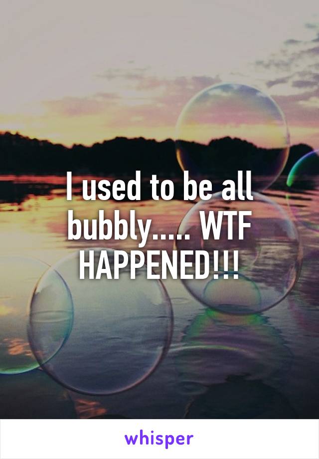 I used to be all bubbly..... WTF HAPPENED!!!