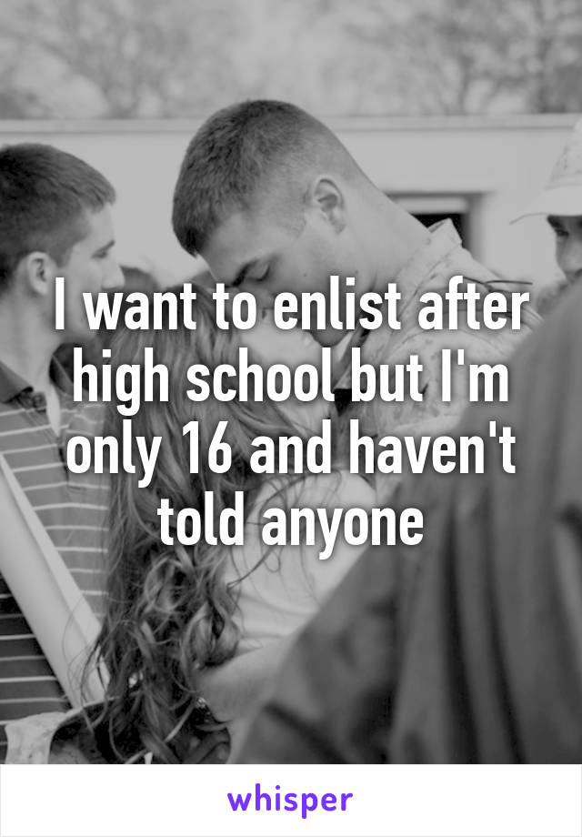 I want to enlist after high school but I'm only 16 and haven't told anyone