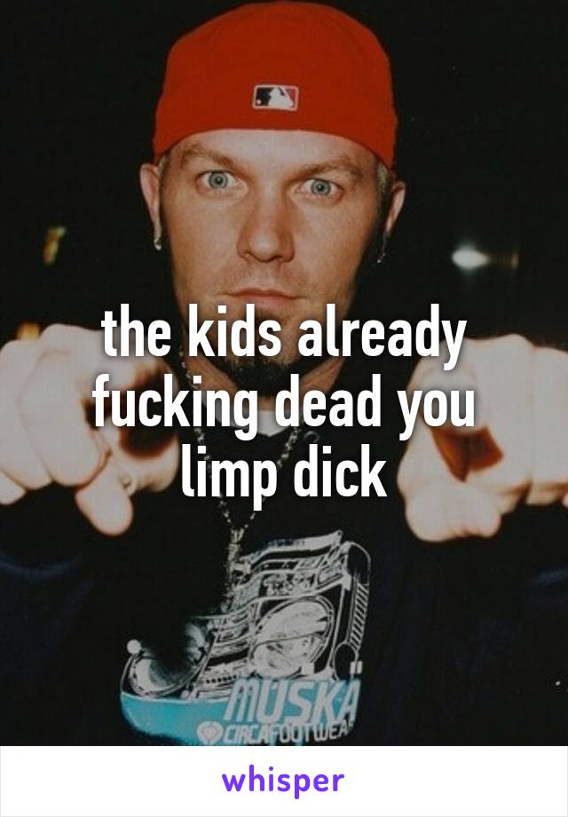 the kids already fucking dead you limp dick