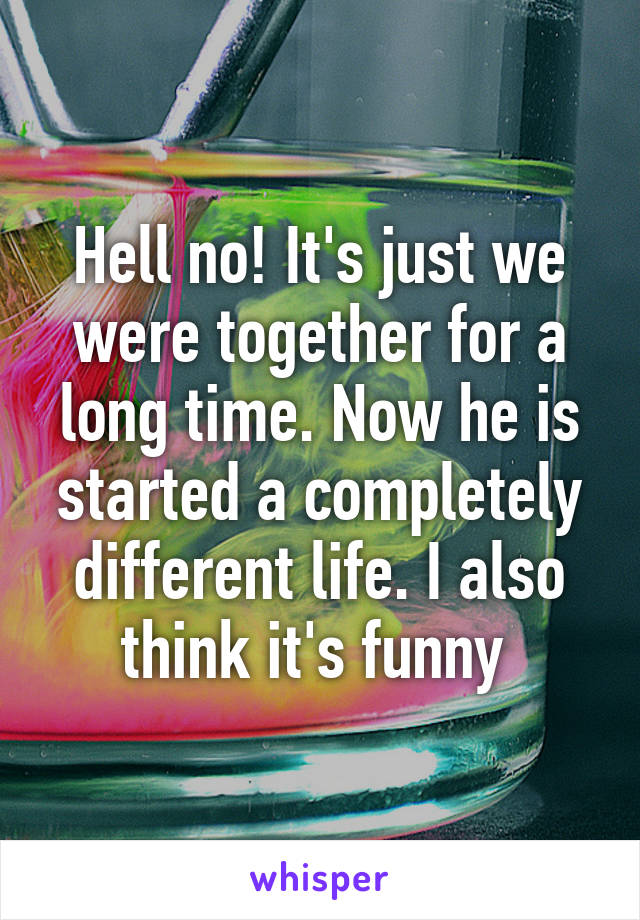 Hell no! It's just we were together for a long time. Now he is started a completely different life. I also think it's funny 