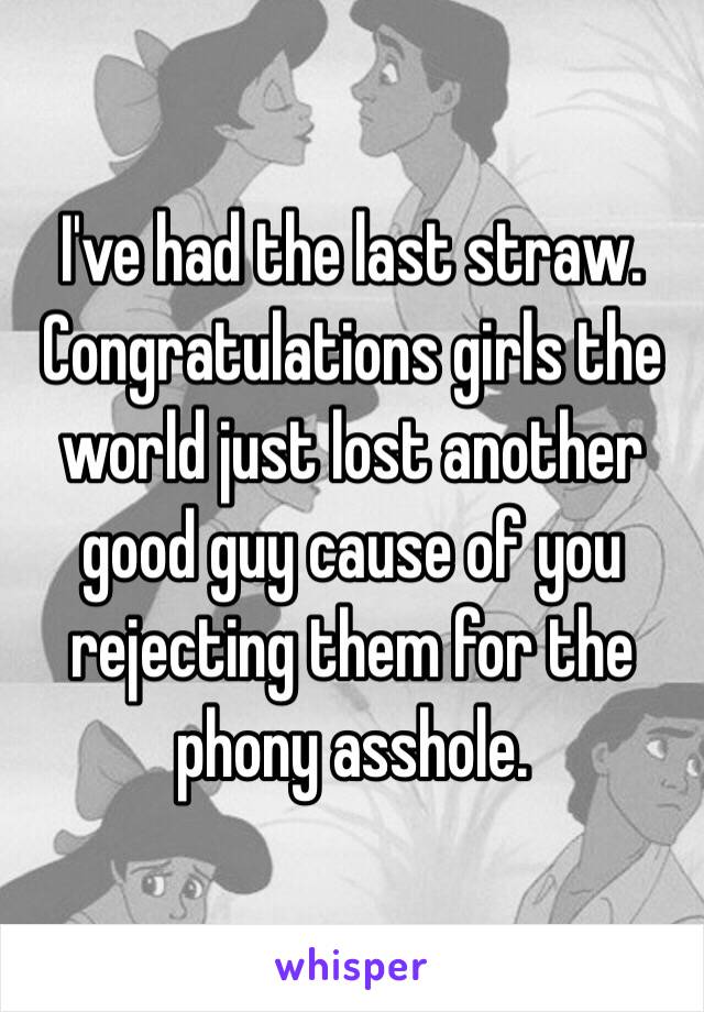 I've had the last straw. Congratulations girls the world just lost another good guy cause of you rejecting them for the phony asshole.