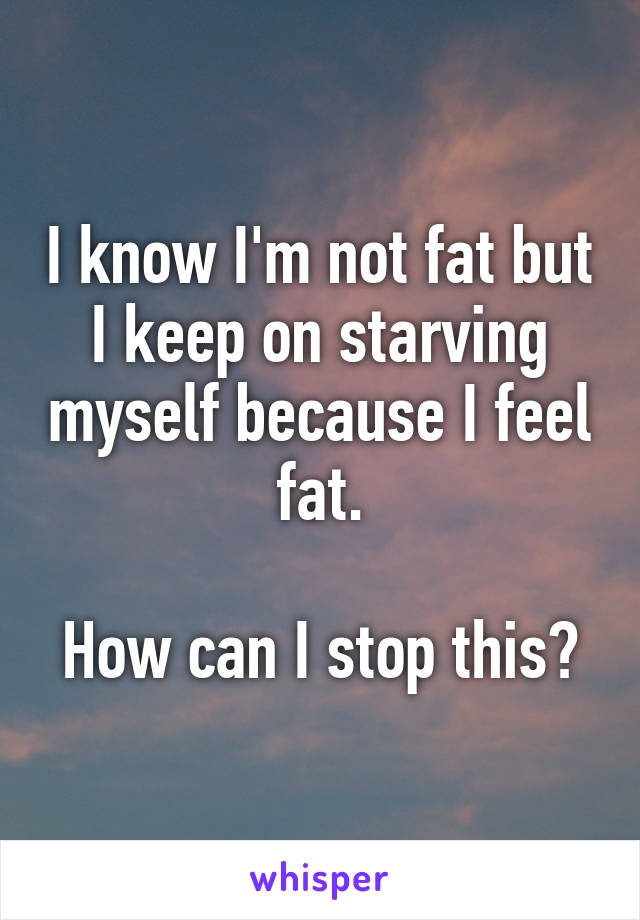 I know I'm not fat but I keep on starving myself because I feel fat.

How can I stop this?