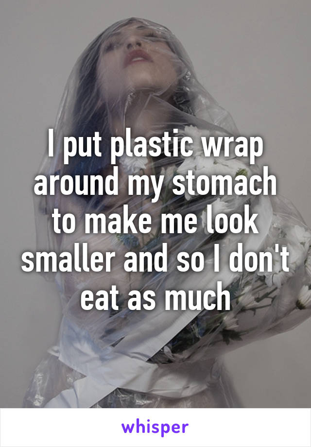 I put plastic wrap around my stomach to make me look smaller and so I don't eat as much