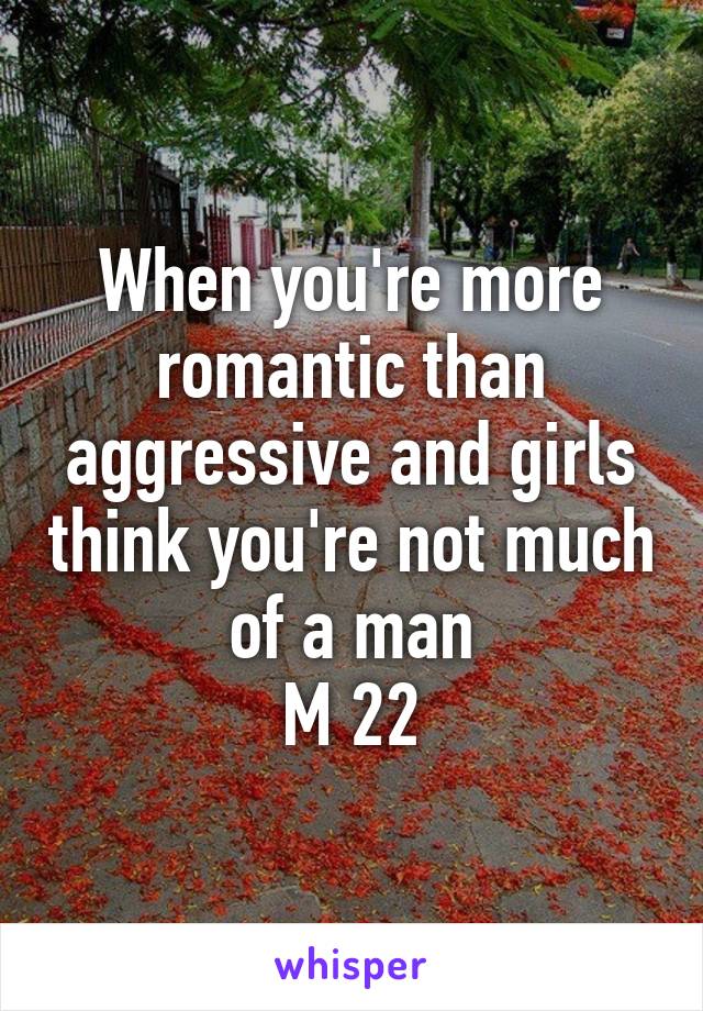 When you're more romantic than aggressive and girls think you're not much of a man
M 22