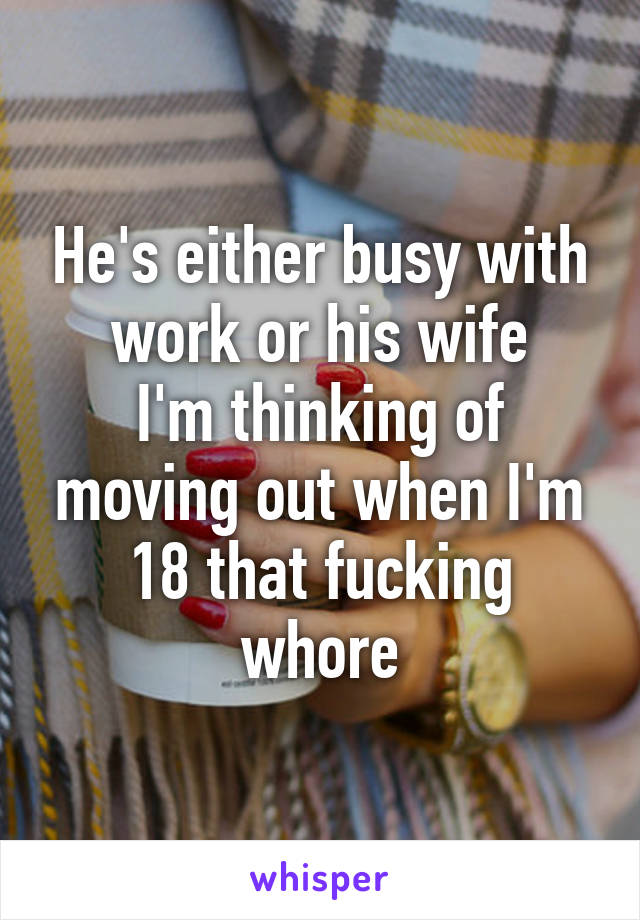 He's either busy with work or his wife
I'm thinking of moving out when I'm 18 that fucking whore