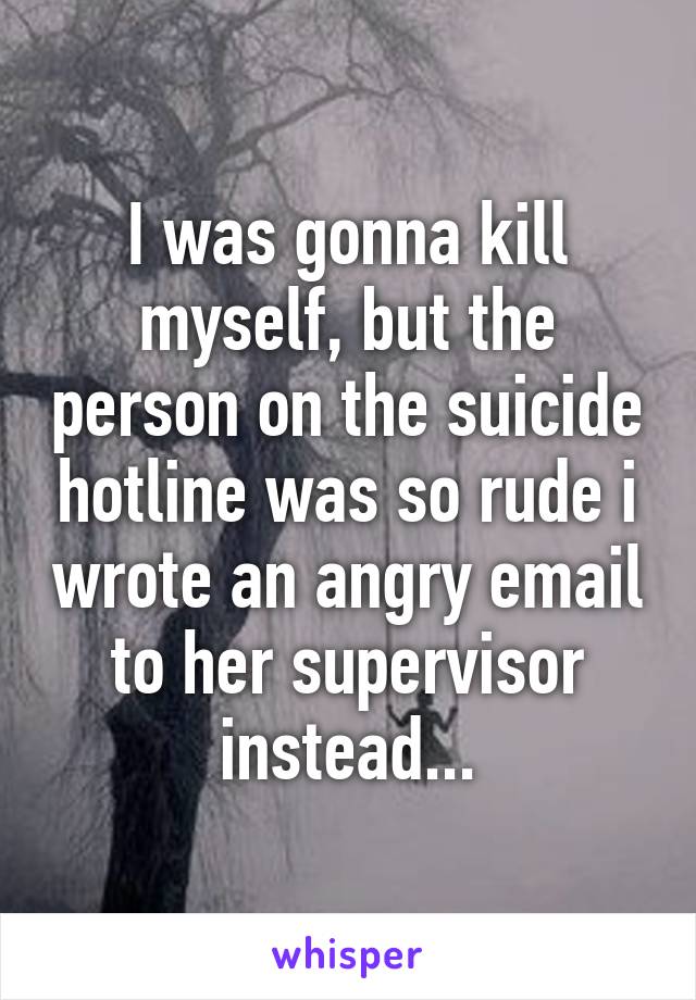 I was gonna kill myself, but the person on the suicide hotline was so rude i wrote an angry email to her supervisor instead...