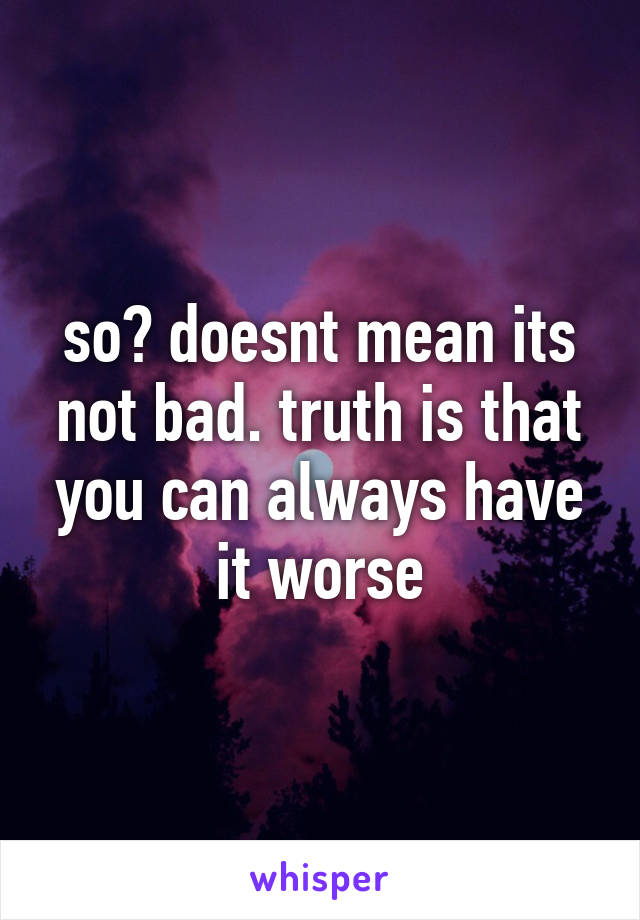 so? doesnt mean its not bad. truth is that you can always have it worse