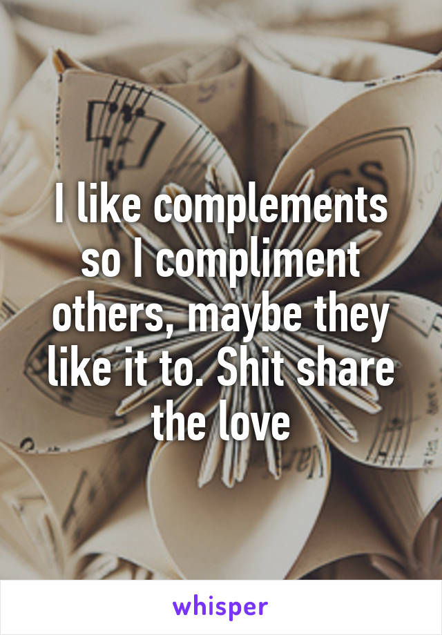 I like complements so I compliment others, maybe they like it to. Shit share the love