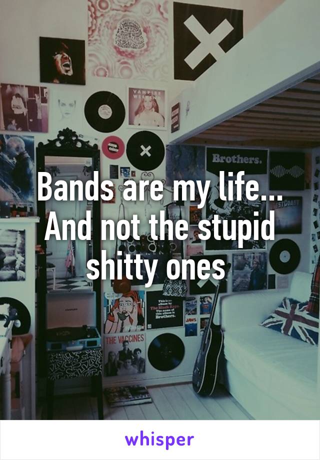 Bands are my life...
And not the stupid shitty ones 