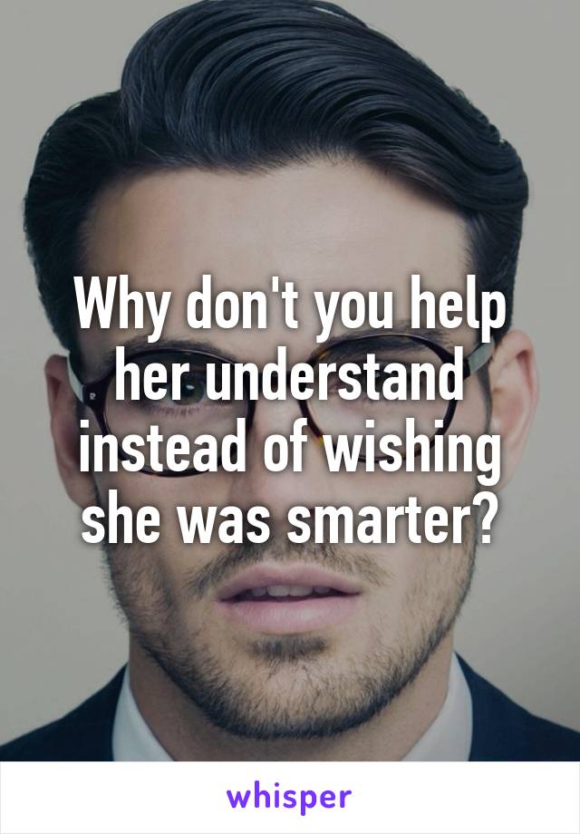 Why don't you help her understand instead of wishing she was smarter?