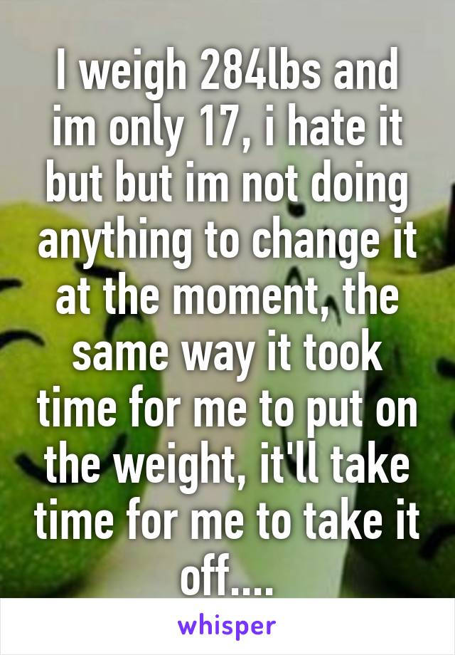 I weigh 284lbs and im only 17, i hate it but but im not doing anything to change it at the moment, the same way it took time for me to put on the weight, it'll take time for me to take it off....