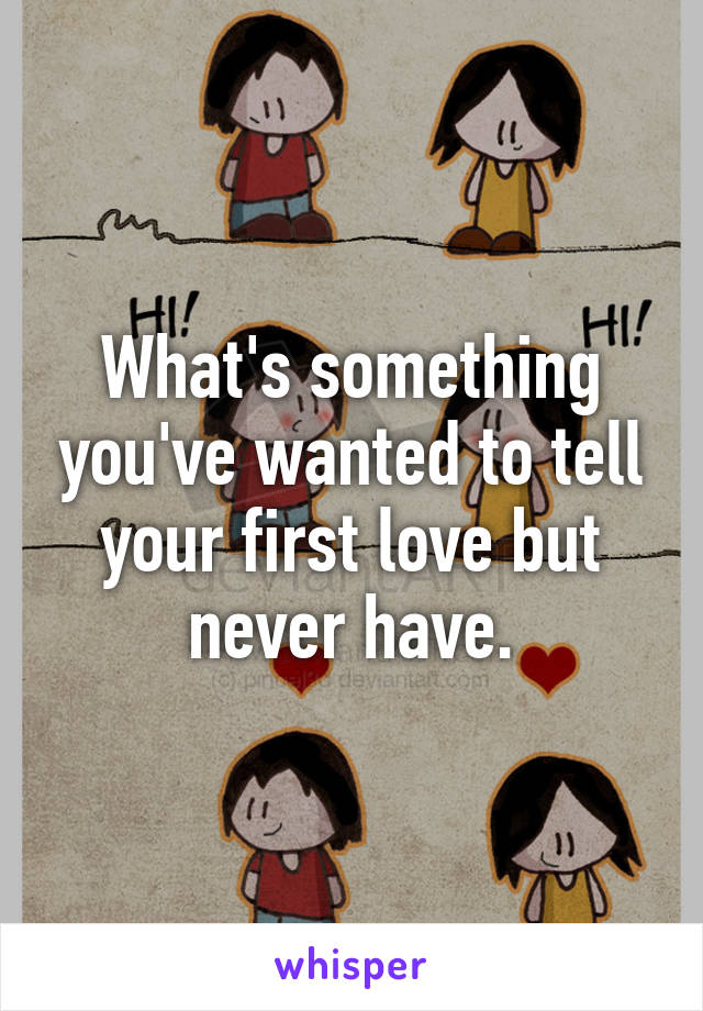 What's something you've wanted to tell your first love but never have.