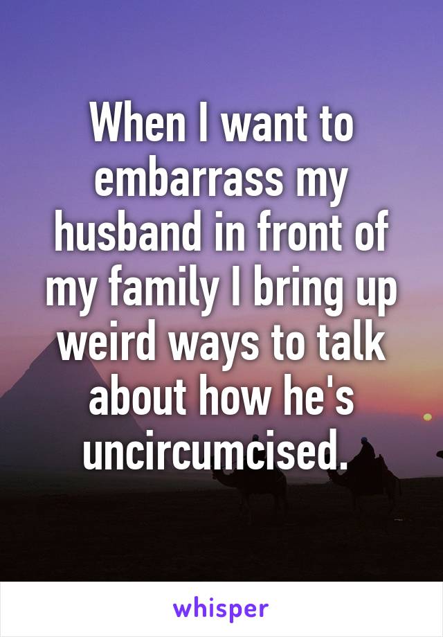 When I want to embarrass my husband in front of my family I bring up weird ways to talk about how he's uncircumcised. 
