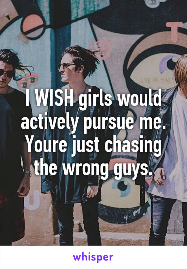 I WISH girls would actively pursue me. Youre just chasing the wrong guys.