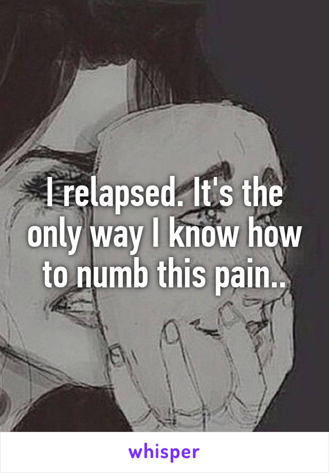 I relapsed. It's the only way I know how to numb this pain..