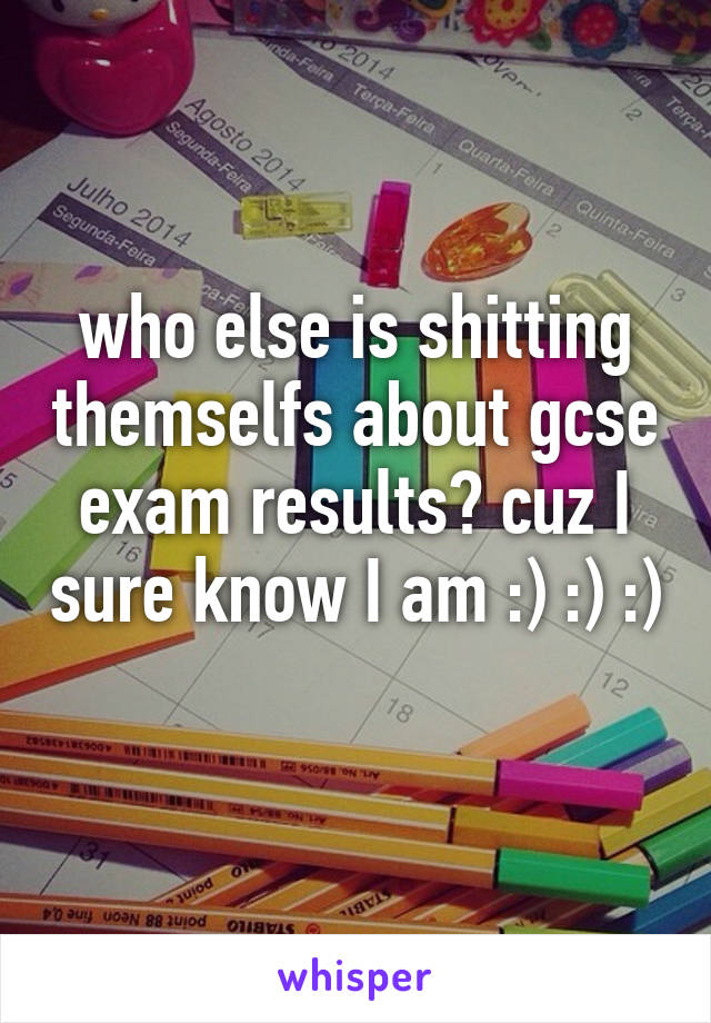 who else is shitting themselfs about gcse exam results? cuz I sure know I am :) :) :) 