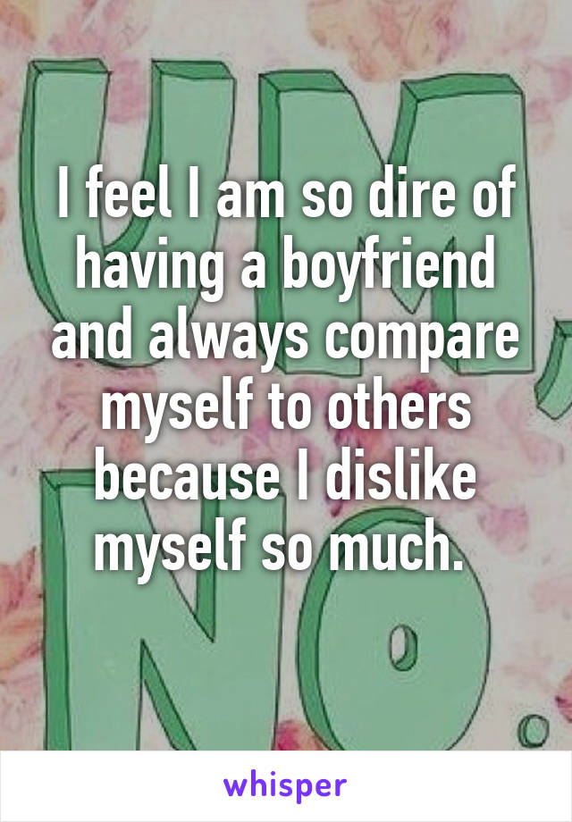 I feel I am so dire of having a boyfriend and always compare myself to others because I dislike myself so much. 
