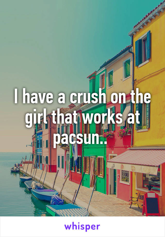 I have a crush on the girl that works at pacsun.. 